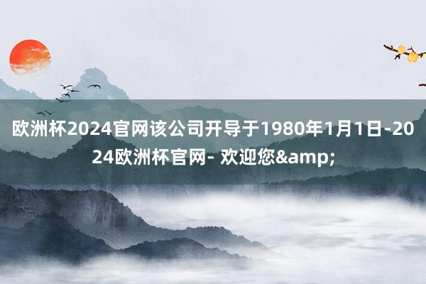 欧洲杯2024官网该公司开导于1980年1月1日-2024欧洲杯官网- 欢迎您&