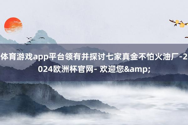 体育游戏app平台领有并探讨七家真金不怕火油厂-2024欧洲杯官网- 欢迎您&