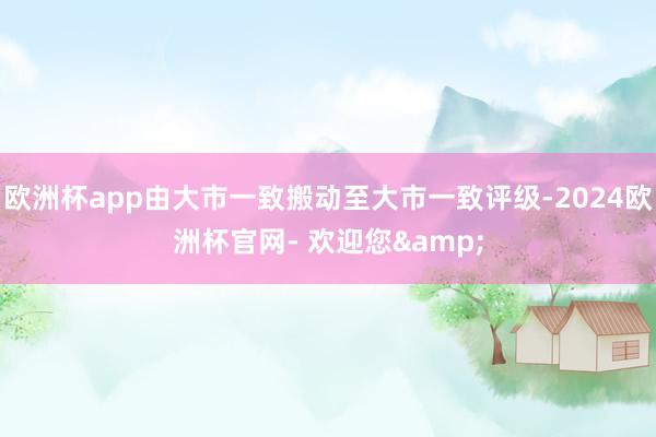 欧洲杯app由大市一致搬动至大市一致评级-2024欧洲杯官网- 欢迎您&