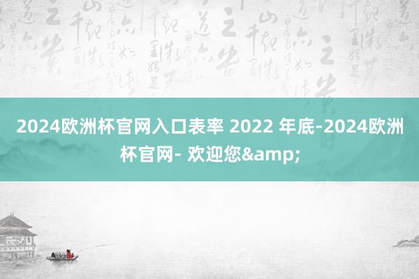 2024欧洲杯官网入口表率 2022 年底-2024欧洲杯官网- 欢迎您&