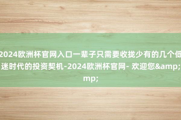 2024欧洲杯官网入口一辈子只需要收拢少有的几个低迷时代的投资契机-2024欧洲杯官网- 欢迎您&