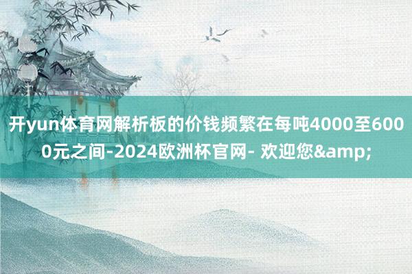 开yun体育网解析板的价钱频繁在每吨4000至6000元之间-2024欧洲杯官网- 欢迎您&