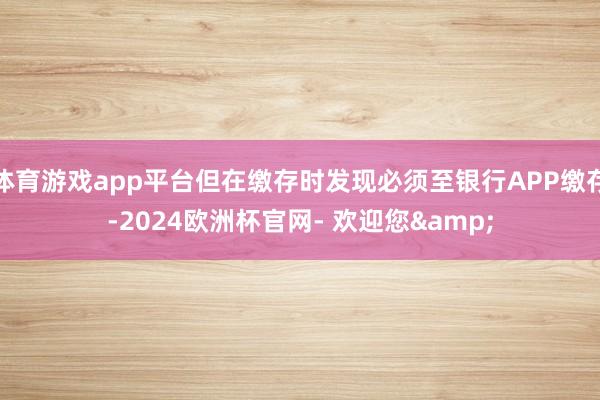 体育游戏app平台但在缴存时发现必须至银行APP缴存-2024欧洲杯官网- 欢迎您&