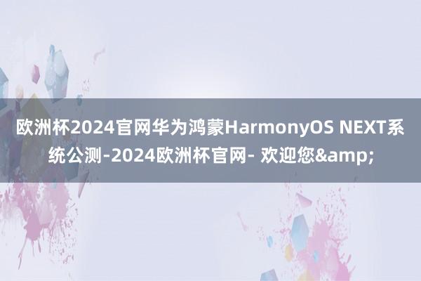 欧洲杯2024官网华为鸿蒙HarmonyOS NEXT系统公测-2024欧洲杯官网- 欢迎您&