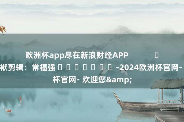 欧洲杯app尽在新浪财经APP            						包袱剪辑：常福强 							-2024欧洲杯官网- 欢迎您&