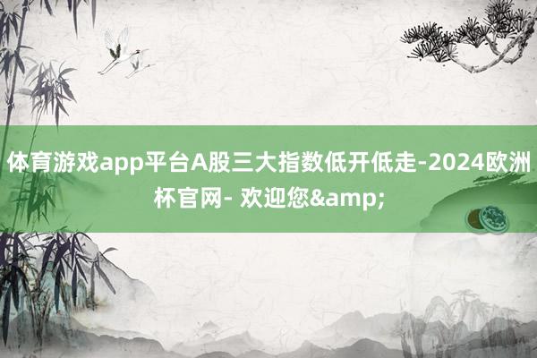 体育游戏app平台A股三大指数低开低走-2024欧洲杯官网- 欢迎您&