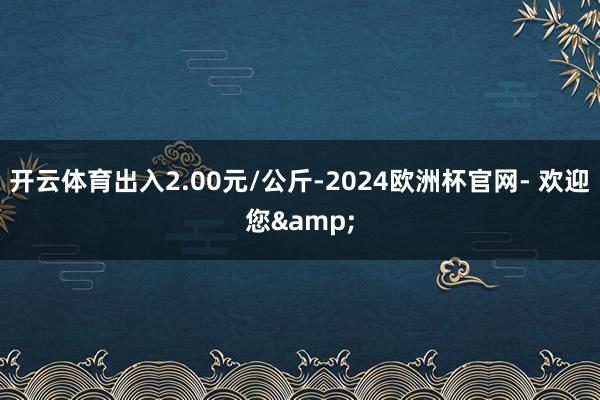 开云体育出入2.00元/公斤-2024欧洲杯官网- 欢迎您&