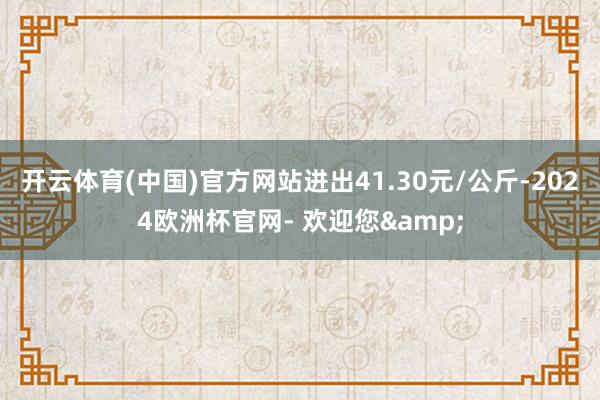 开云体育(中国)官方网站进出41.30元/公斤-2024欧洲杯官网- 欢迎您&