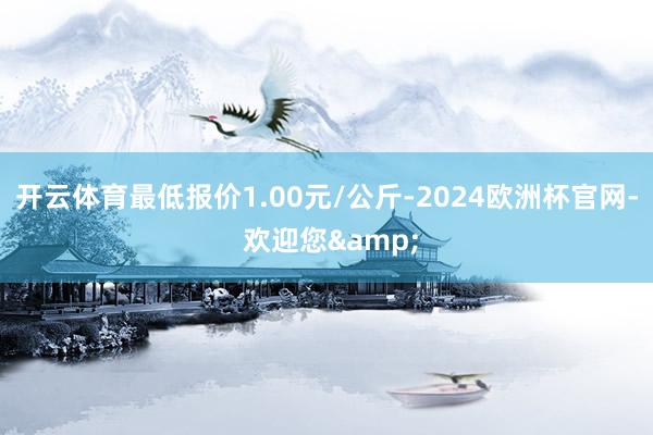 开云体育最低报价1.00元/公斤-2024欧洲杯官网- 欢迎您&