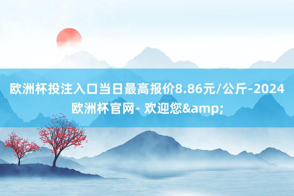 欧洲杯投注入口当日最高报价8.86元/公斤-2024欧洲杯官网- 欢迎您&