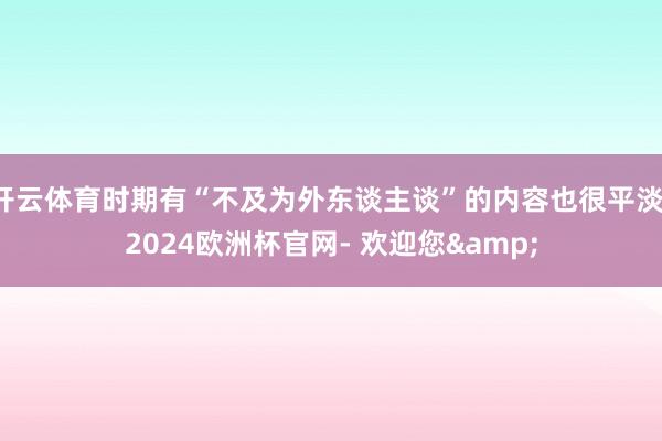 开云体育时期有“不及为外东谈主谈”的内容也很平淡-2024欧洲杯官网- 欢迎您&