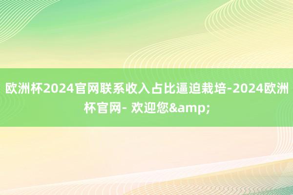 欧洲杯2024官网联系收入占比逼迫栽培-2024欧洲杯官网- 欢迎您&