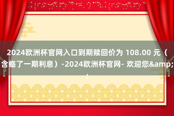 2024欧洲杯官网入口到期赎回价为 108.00 元（含临了一期利息）-2024欧洲杯官网- 欢迎您&