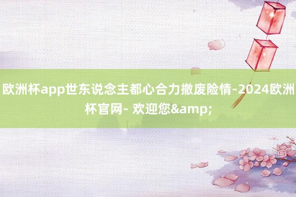 欧洲杯app世东说念主都心合力撤废险情-2024欧洲杯官网- 欢迎您&