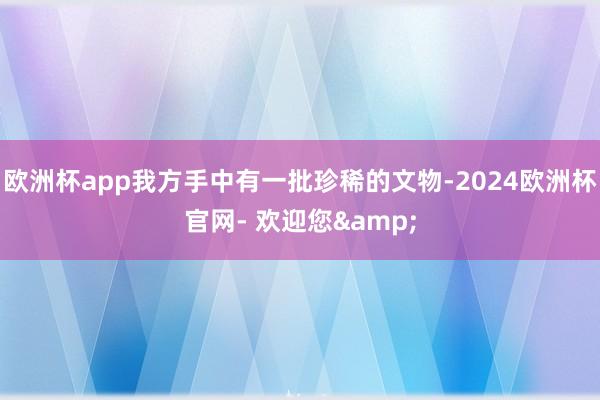 欧洲杯app我方手中有一批珍稀的文物-2024欧洲杯官网- 欢迎您&