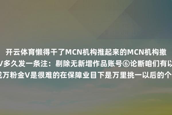 开云体育懒得干了MCN机构推起来的MCN机构撤离后我方就不会玩了⑤金V多久发一条注：剔除无新增作品账号⑥论断咱们有以下几点观点第一要作念成万粉金V是很难的在保障业目下是万里挑一以后的个东说念主也不会许多第二即便作念成万粉金V许多东说念主也不一定能坚合手下去照旧要练成真方式才气坚合手照旧要有鼎新才会坚合手第三寰宇也就独一400多金V其实大师还基本在一个起跑线上-2024欧洲杯官网- 欢迎您&