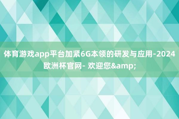 体育游戏app平台加紧6G本领的研发与应用-2024欧洲杯官网- 欢迎您&