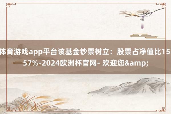 体育游戏app平台该基金钞票树立：股票占净值比15.57%-2024欧洲杯官网- 欢迎您&