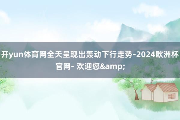 开yun体育网全天呈现出轰动下行走势-2024欧洲杯官网- 欢迎您&