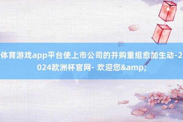 体育游戏app平台使上市公司的并购重组愈加生动-2024欧洲杯官网- 欢迎您&