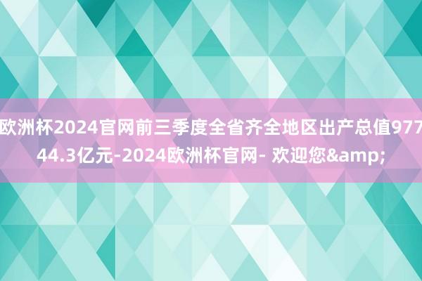 欧洲杯2024官网前三季度全省齐全地区出产总值97744.3亿元-2024欧洲杯官网- 欢迎您&