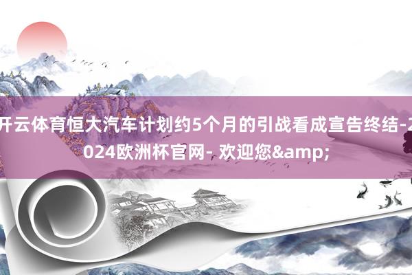 开云体育恒大汽车计划约5个月的引战看成宣告终结-2024欧洲杯官网- 欢迎您&