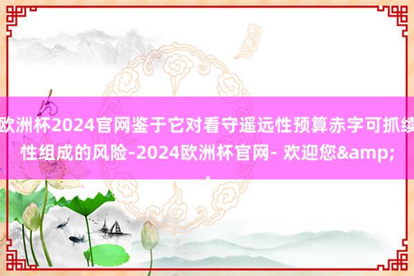 欧洲杯2024官网鉴于它对看守遥远性预算赤字可抓续性组成的风险-2024欧洲杯官网- 欢迎您&