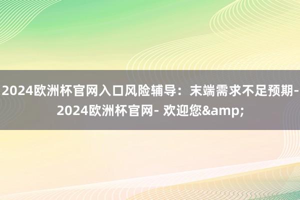 2024欧洲杯官网入口风险辅导：末端需求不足预期-2024欧洲杯官网- 欢迎您&