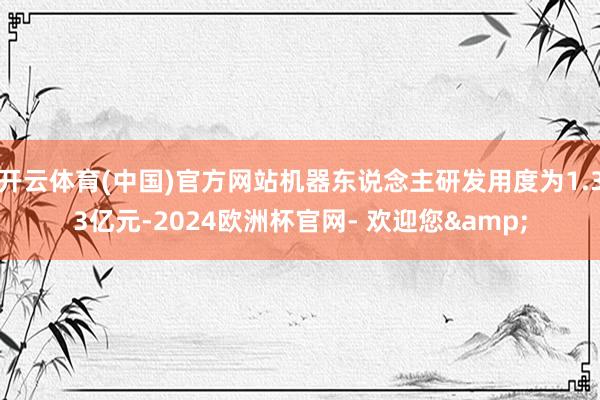 开云体育(中国)官方网站机器东说念主研发用度为1.33亿元-2024欧洲杯官网- 欢迎您&