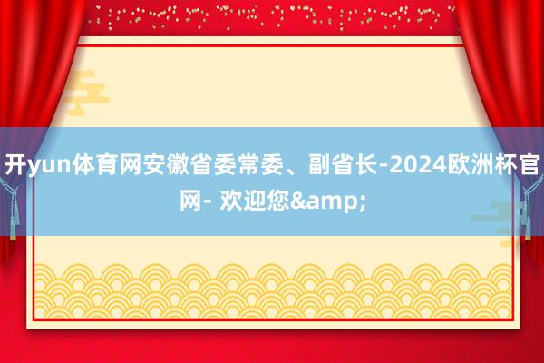 开yun体育网安徽省委常委、副省长-2024欧洲杯官网- 欢迎您&