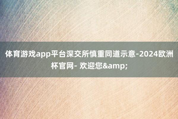 体育游戏app平台　　深交所慎重同道示意-2024欧洲杯官网- 欢迎您&