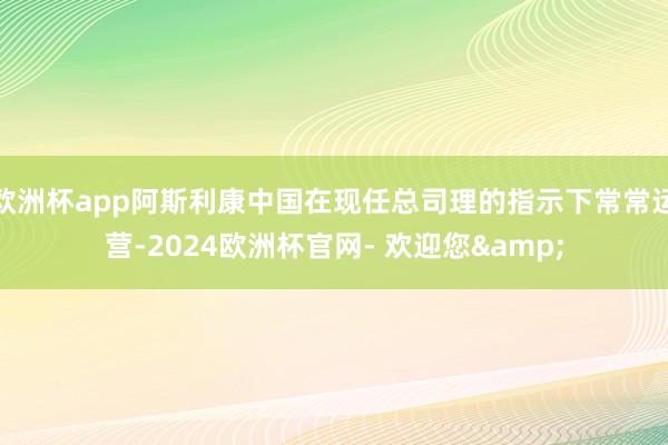 欧洲杯app阿斯利康中国在现任总司理的指示下常常运营-2024欧洲杯官网- 欢迎您&