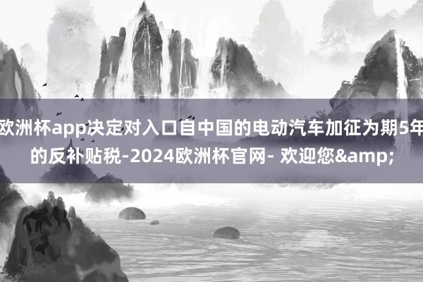 欧洲杯app决定对入口自中国的电动汽车加征为期5年的反补贴税-2024欧洲杯官网- 欢迎您&