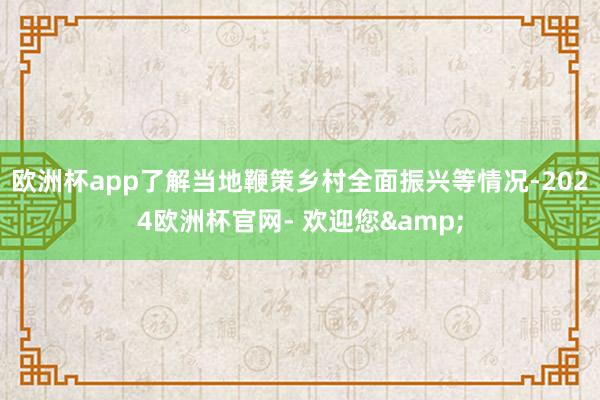 欧洲杯app了解当地鞭策乡村全面振兴等情况-2024欧洲杯官网- 欢迎您&