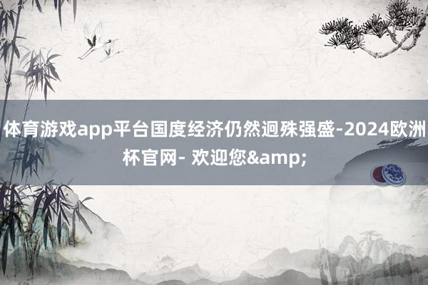 体育游戏app平台国度经济仍然迥殊强盛-2024欧洲杯官网- 欢迎您&