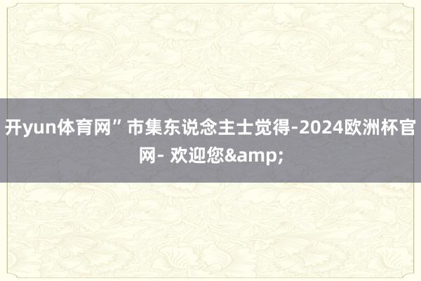 开yun体育网”市集东说念主士觉得-2024欧洲杯官网- 欢迎您&