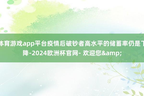 体育游戏app平台疫情后破钞者高水平的储蓄率仍是下降-2024欧洲杯官网- 欢迎您&