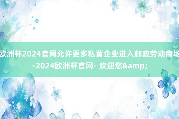 欧洲杯2024官网允许更多私营企业进入邮政劳动商场-2024欧洲杯官网- 欢迎您&