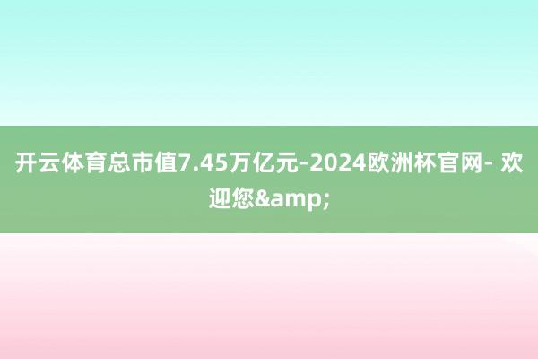 开云体育总市值7.45万亿元-2024欧洲杯官网- 欢迎您&