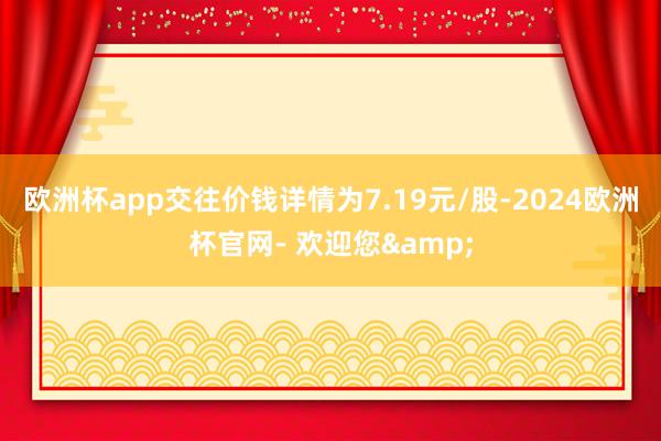 欧洲杯app交往价钱详情为7.19元/股-2024欧洲杯官网- 欢迎您&