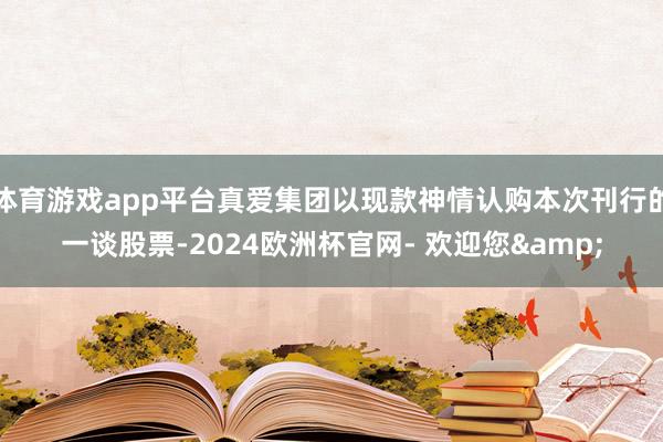 体育游戏app平台真爱集团以现款神情认购本次刊行的一谈股票-2024欧洲杯官网- 欢迎您&