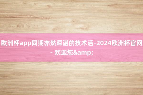 欧洲杯app同期亦然深湛的技术活-2024欧洲杯官网- 欢迎您&