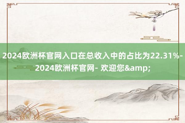 2024欧洲杯官网入口在总收入中的占比为22.31%-2024欧洲杯官网- 欢迎您&