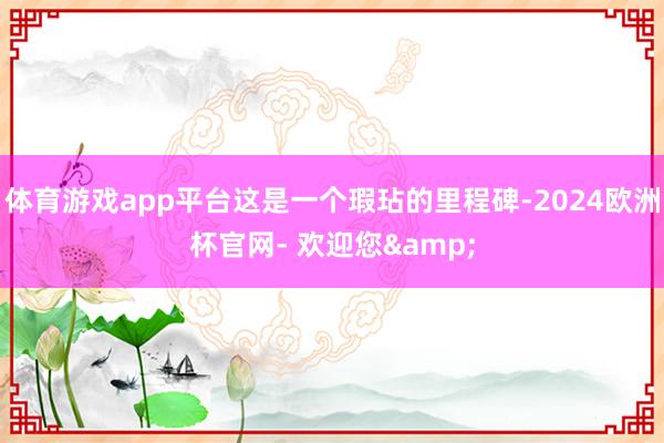 体育游戏app平台这是一个瑕玷的里程碑-2024欧洲杯官网- 欢迎您&