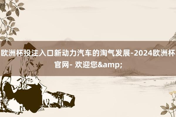 欧洲杯投注入口新动力汽车的淘气发展-2024欧洲杯官网- 欢迎您&