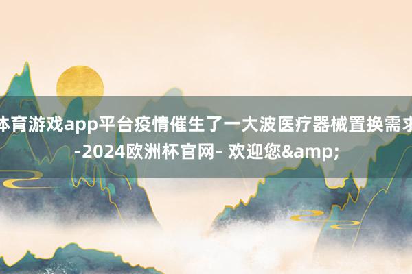 体育游戏app平台疫情催生了一大波医疗器械置换需求-2024欧洲杯官网- 欢迎您&