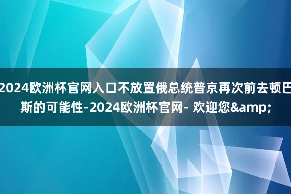 2024欧洲杯官网入口不放置俄总统普京再次前去顿巴斯的可能性-2024欧洲杯官网- 欢迎您&