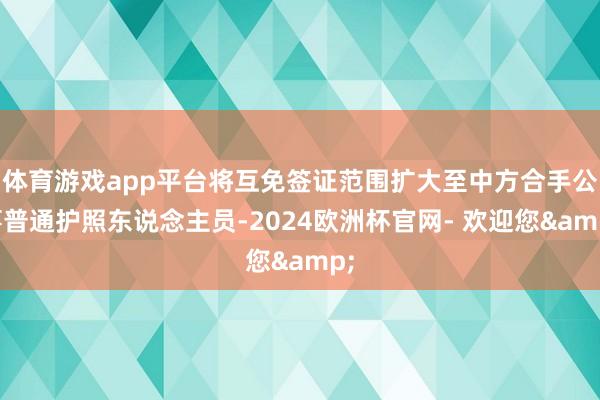 体育游戏app平台将互免签证范围扩大至中方合手公事普通护照东说念主员-2024欧洲杯官网- 欢迎您&