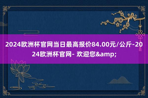 2024欧洲杯官网当日最高报价84.00元/公斤-2024欧洲杯官网- 欢迎您&