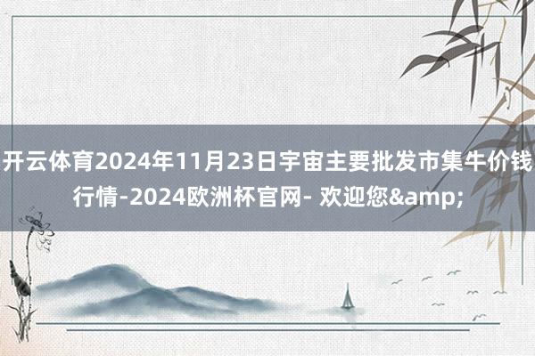 开云体育2024年11月23日宇宙主要批发市集牛价钱行情-2024欧洲杯官网- 欢迎您&